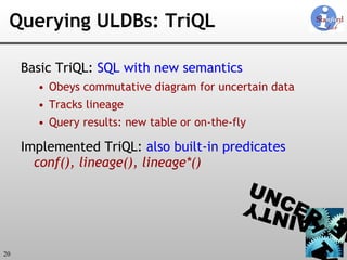 Querying ULDBs: TriQL Basic TriQL:  SQL with new semantics Obeys commutative diagram for uncertain data Tracks lineage Query results: new table or on-the-fly Implemented TriQL:  also built-in predicates  conf(),   lineage(), lineage*() 