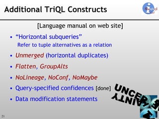 Additional TriQL Constructs [Language manual on web site] “ Horizontal subqueries” Refer to tuple alternatives as a relation Unmerged  (horizontal duplicates) Flatten ,  GroupAlts NoLineage ,  NoConf ,  NoMaybe Query-specified confidences  [done] Data modification statements 