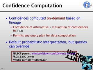Confidence Computation Confidences computed  on-demand  based on lineage Confidence of alternative  A  is function of confidences in  λ * ( A ) Permits any query plan for data computation Default probabilistic interpretation, but queries can override SELECT person,  min(conf(Saw),conf(Drives)) as conf FROM Saw, Drives WHERE Saw.car = Drives.car 
