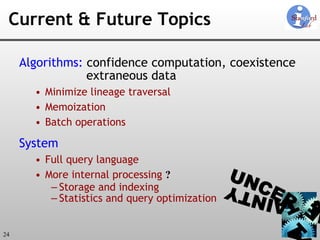 Current & Future Topics Algorithms:  confidence computation, coexistence extraneous data Minimize lineage traversal Memoization Batch operations System Full query language More internal processing  ? Storage and indexing Statistics and query optimization 