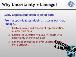 Why Uncertainty + Lineage? Many applications seem to need both From a technical standpoint, it turns out that  lineage... Enables simple and consistent representation of uncertain data Correlates uncertainty in query results with uncertainty in the input data Can make computation over uncertain data more efficient 