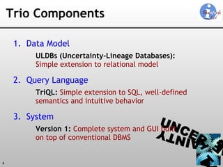 Trio Components Data Model ULDBs (Uncertainty-Lineage Databases): Simple extension to relational model  Query Language TriQL:  Simple extension to SQL, well-defined semantics and intuitive behavior System Version 1:  Complete system and GUI built  on top of conventional DBMS 