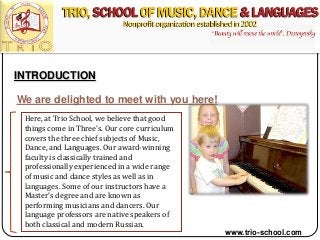 INTRODUCTION
We are delighted to meet with you here!
Here, at Trio School, we believe that good
things come in Three’s. Our core curriculum
covers the three chief subjects of Music,
Dance, and Languages. Our award-winning
faculty is classically trained and
professionally experienced in a wide range
of music and dance styles as well as in
languages. Some of our instructors have a
Master’s degree and are known as
performing musicians and dancers. Our
language professors are native speakers of
both classical and modern Russian.
www.trio-school.com
 