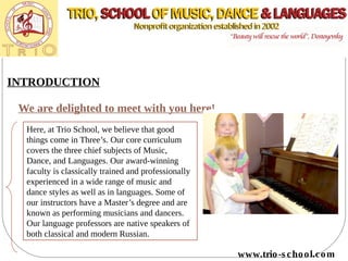 INTRODUCTION
We are delighted to meet with you here!
Here, at Trio School, we believe that good
things come in Three’s. Our core curriculum
covers the three chief subjects of Music,
Dance, and Languages. Our award-winning
faculty is classically trained and professionally
experienced in a wide range of music and
dance styles as well as in languages. Some of
our instructors have a Master’s degree and are
known as performing musicians and dancers.
Our language professors are native speakers of
both classical and modern Russian.
www.trio-s chool.com
 