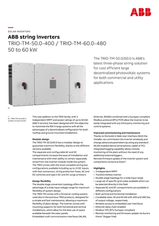 —
SOL AR INVERTERS
ABB string inverters
TRIO-TM-50.0-400 / TRIO-TM-60.0-480
50 to 60 kW
The TRIO-TM-50.0/60.0 is ABB’s
latest three-phase string solution
for cost efficient large
decentralized photovoltaic systems
for both commercial and utility
applications.
This new addition to the TRIO family, with 3
independent MPPT and power ratings of up to 60 kW
(480 V version), has been designed with the objective
to maximize the ROI in large systems with all the
advantages of a decentralized configuration for both
rooftop and ground-mounted installations.
Modular design
The TRIO-TM-50.0/60.0 has a modular design to
guarantee maximum flexibility, thanks to the different
versions available.
The separate and configurable AC and DC
compartments increase the ease of installation and
maintenance with their ability to remain separately
wired from the inverter module inside the system.
The TRIO comes with the most complete wiring box
configurations available including up to 15 DC inputs
with fast connectors, string protection fuses, AC and
DC switches and type II AC and DC surge arresters.
Design flexibility
The double stage conversion topology offers the
advantage of a wide input voltage range for maximum
flexibility of system design.
The TRIO-TM comes with a forced air cooling system,
used also in the previous TRIO products, designed for
a simple and fast maintenance, allowing a maximum
flexibility of plant design. The inverter comes with
mounting supports for both horizontal and vertical
installations, which allow for the best use of space
available beneath the solar panels.
Embedded multi communication interfaces (WLAN,
Ethernet, RS485) combined with a Sunspec compliant
Modbus protocol (RTU/TCP) allow the inverter to be
easily integrated with any third party monitoring and
control systems.
Improved commissioning and maintenance
Thanks to the build-in Web User Interface (WUI) the
installer can commission the inverter wirelessly and
change advanced parameters by using any standard
WLAN enabled device (smartphone, tablet or PC).
Integrated logging capability allows remote
monitoring of the plant without the need of any
additional external loggers.
Remote firmware update of the inverter system and
components via Aurora Vision®
.
Highlights
•	 3 Independent MPPT
•	 Transformerless inverter
•	 Double stage topology for a wide input range
•	 Large set of specific grid codes available which can
be selected directly in the field
•	 Separate AC and DC compartments are available in
different configurations
•	 Both vertical and horizontal installation
•	 2 available sizes, 50 and 60 kW with 400 and 480 Vac
of output voltage, respectively
•	 Wireless access to embedded user interfaces
•	 Ethernet daisy chain enabled
•	 Modbus TPC/RTU Sunspec compliant
•	 Remote monitoring and firmware update via Aurora
Vision®
(logger free)
—
01 TRIO-TM-50.0/60.0
outdoor string inverter
01
 