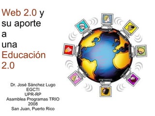 Web 2.0  y su aporte a una  Educaci ón 2.0 Dr. Jos é Sánchez Lugo EGCTI UPR-RP Asamblea Programas TRIO 2008 San Juan, Puerto Rico 