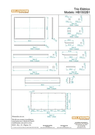 A L T O - F A L A N T E S 
Dimensões em cm. 
Ítem 1 
85,0 
Qtde: 2 peças 
Devido aos avanços tecnológicos, 
reservamos-nos o direito de inserir 
modificações sem prévio aviso. 
Trio Elétrico 
Modelo: HB1502B1 
Ítem 24 
Qtde: 1 peça 
Ítem 23 
Qtde: 1 peça 
Ítem 8 
Qtde: 2 peças 2,0 
41,6 
34,9 2,0 
45° 
ELETRÔNICA SELENIUM S.A. 
BR 386 Km 435 - CEP: 92.480-000 
Nova Santa Rita - RS - Brasil 
Tel.: (51) 479-4000 
Fax: (51) 479-1150 
www.selenium.com.br 
4,5 
SELENIUM USA 
USA 
9,0 
www.seleniumloudspeakers.com 
SELENIUM EUROPE 
Germany 
www.seleniumloudspeakers.com 
A L T O - F A L A N T E S 
08/03 - Rev.: 01 - Página: 5/6 
F:CAIXAS ACÚSTICASTRIO ELÉTRICOHB1502B1HB1502B1 
60,0 
R 1, 0 
R 0, 1 
2,0 
2,0 
2,0 
2,0 
2,0 
2,0 
8,4 
3,9 
24,2 
21,4 
2,0 
24,2 2,0 
96,4 2,0 
4,0 2,0 
96,4 4,0 
Ítem 10 
Qtde: 3 peças 
Ítem 22 
Qtde: 2 peças 
Ítem 9 
Qtde: 2 peças 
Ítem 3 
Qtde: 3 peças 
96,4 
15,6 
45° 
Ítem 7 
Qtde: 2 peças 
1,0 
1,0 
9,8 19,1 19,1 19,1 19,1 9,8 
10,0 12,5 12,5 10,0 
45,0 
96,0 
Ítem 11 
Qtde: 1 peça 
 