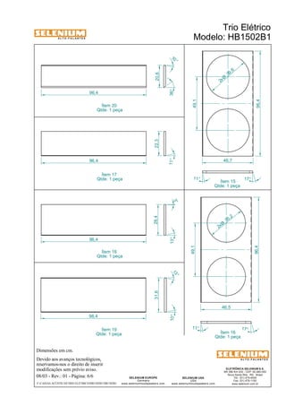 A L T O - F A L A N T E S 
Dimensões em cm. 
96,4 
Devido aos avanços tecnológicos, 
reservamos-nos o direito de inserir 
modificações sem prévio aviso. 
Trio Elétrico 
Modelo: HB1502B1 
Ítem 15 
Qtde: 1 peça 
ELETRÔNICA SELENIUM S.A. 
BR 386 Km 435 - CEP: 92.480-000 
Nova Santa Rita - RS - Brasil 
Tel.: (51) 479-4000 
Fax: (51) 479-1150 
www.selenium.com.br 
SELENIUM USA 
USA 
10 ° 
36° 
www.seleniumloudspeakers.com 
SELENIUM EUROPE 
Germany 
www.seleniumloudspeakers.com 
A L T O - F A L A N T E S 
08/03 - Rev.: 01 - Página: 6/6 
F:CAIXAS ACÚSTICASTRIO ELÉTRICOHB1502B1HB1502B1 
22,3 
96,4 
96,4 
31,6 28,4 
11° 
13° 
13 ° 
10° 
96,4 
20,6 
3° 
49,1 
96,4 
46,7 
11° 
17° 
49,1 
96,4 
46,5 
11° 
17° 
39 ,6 2x Ø 
35 ,2 2xØ 
Ítem 16 
Qtde: 1 peça 
Ítem 20 
Qtde: 1 peça 
Ítem 17 
Qtde: 1 peça 
Ítem 18 
Qtde: 1 peça 
Ítem 19 
Qtde: 1 peça 
 