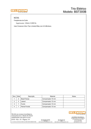 A L T O - F A L A N T E S 
Freqüências de Corte: 
Supertweeter: 
Ítem Qtde Descrição Material Notas 
1 2 Base/Tampa Compensado 15 mm 
2 2 Lateral Compensado 15 mm 
3 1 Fundo Compensado 15 mm 
4 1 Painel Frontal Compensado 15 mm 
Devido aos avanços tecnológicos, 
reservamos-nos o direito de inserir 
modificações sem prévio aviso. 
ELETRÔNICA SELENIUM S.A. 
BR 386 Km 435 - CEP: 92.480-000 
Nova Santa Rita - RS - Brasil 
Tel.: (51) 479-4000 
Fax: (51) 479-1150 
www.selenium.com.br 
SELENIUM USA 
USA 
www.seleniumloudspeakers.com 
SELENIUM EUROPE 
Germany 
www.seleniumloudspeakers.com 
A L T O - F A L A N T E S 
Inferior: 6.000 Hz. 
NOTAS: 
Usar Crossover Ativo Tipo Linkwitz-Riley com 24 dB/oitava. 
Trio Elétrico 
03/03 - Rev.: 01 - Página: 3/4 
Modelo: BST300B 
F:CAIXAS ACÚSTICASTRIO ELÉTRICOBST300BBST300B 
 