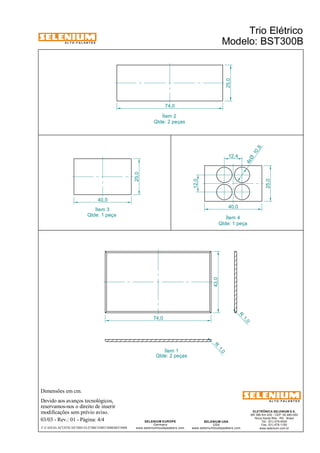 A L T O - F A L A N T E S 
Dimensões em cm. 
Devido aos avanços tecnológicos, 
reservamos-nos o direito de inserir 
modificações sem prévio aviso. 
ELETRÔNICA SELENIUM S.A. 
BR 386 Km 435 - CEP: 92.480-000 
Nova Santa Rita - RS - Brasil 
Tel.: (51) 479-4000 
Fax: (51) 479-1150 
www.selenium.com.br 
SELENIUM USA 
USA 
www.seleniumloudspeakers.com 
SELENIUM EUROPE 
Germany 
www.seleniumloudspeakers.com 
A L T O - F A L A N T E S 
74,0 
43,0 
R 1, 0 
R 1, 0 
Ítem 1 
Ítem 3 
Ítem 2 
Ítem 4 
40,0 
25,0 
25,0 
40,0 
12,0 
25,0 
74,0 
Qtde: 2 peças 
Qtde: 2 peças 
Trio Elétrico 
Modelo: BST300B 
03/03 - Rev.: 01 - Página: 4/4 
F:CAIXAS ACÚSTICASTRIO ELÉTRICOBST300BBST300B 
10 ,8 4xØ 
12,4 
Qtde: 1 peça 
Qtde: 1 peça 
 