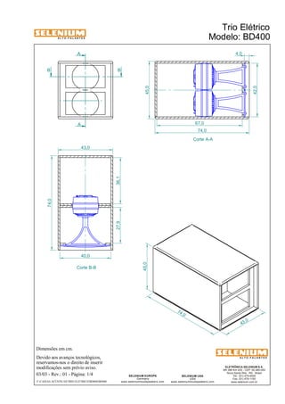 A L T O - F A L A N T E S 
A 
B B 
Dimensões em cm. 
43,0 
Devido aos avanços tecnológicos, 
reservamos-nos o direito de inserir 
modificações sem prévio aviso. 
ELETRÔNICA SELENIUM S.A. 
BR 386 Km 435 - CEP: 92.480-000 
Nova Santa Rita - RS - Brasil 
Tel.: (51) 479-4000 
Fax: (51) 479-1150 
www.selenium.com.br 
SELENIUM USA 
USA 
www.seleniumloudspeakers.com 
SELENIUM EUROPE 
Germany 
www.seleniumloudspeakers.com 
A L T O - F A L A N T E S 
A 
Corte A-A 
Corte B-B 
Trio Elétrico 
Modelo: BD400 
03/03 - Rev.: 01 - Página: 1/4 
F:CAIXAS ACÚSTICASTRIO ELÉTRICOBD400BD400 
45,0 
74 ,0 
43 ,0 
45,0 
42,0 
74,0 
27,9 36,1 
40,0 
4,0 
67,0 
74,0 
 