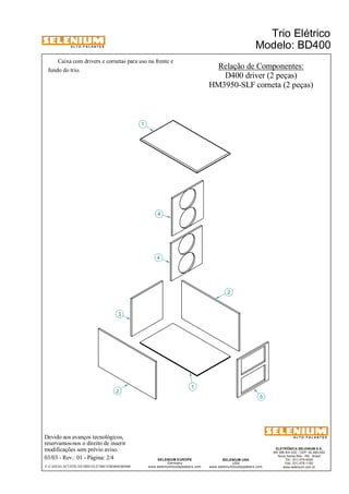 A L T O - F A L A N T E S 
Caixa com drivers e cornetas para uso na frente e 
3 
2 
Devido aos avanços tecnológicos, 
reservamos-nos o direito de inserir 
modificações sem prévio aviso. 
Trio Elétrico 
Modelo: BD400 
ELETRÔNICA SELENIUM S.A. 
BR 386 Km 435 - CEP: 92.480-000 
Nova Santa Rita - RS - Brasil 
Tel.: (51) 479-4000 
Fax: (51) 479-1150 
www.selenium.com.br 
SELENIUM USA 
USA 
www.seleniumloudspeakers.com 
SELENIUM EUROPE 
Germany 
www.seleniumloudspeakers.com 
A L T O - F A L A N T E S 
03/03 - Rev.: 01 - Página: 2/4 
F:CAIXAS ACÚSTICASTRIO ELÉTRICOBD400BD400 
1 
4 
5 
1 
2 
4 
Relação de Componentes: 
D400 driver (2 peças) 
HM3950-SLF corneta (2 peças) 
fundo do trio. 
 