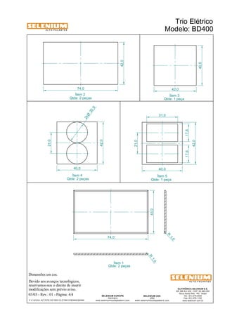 A L T O - F A L A N T E S 
Ítem 2 Ítem 3 
Ítem 4 
Dimensões em cm. 
Devido aos avanços tecnológicos, 
reservamos-nos o direito de inserir 
modificações sem prévio aviso. 
Qtde: 1 peça 
ELETRÔNICA SELENIUM S.A. 
BR 386 Km 435 - CEP: 92.480-000 
Nova Santa Rita - RS - Brasil 
Tel.: (51) 479-4000 
Fax: (51) 479-1150 
www.selenium.com.br 
31,0 
SELENIUM USA 
USA 
www.seleniumloudspeakers.com 
SELENIUM EUROPE 
Germany 
www.seleniumloudspeakers.com 
A L T O - F A L A N T E S 
42,0 
40,0 
21,0 
20 ,9 2xØ 
Qtde: 2 peças 
74,0 
43,0 
R 1, 0 
R 1, 0 
Ítem 1 
Ítem 5 
42,0 
40,0 
74,0 
42,0 
21,0 
40,0 
17,6 
42,0 
Qtde: 2 peças 
Qtde: 2 peças 
Trio Elétrico 
Modelo: BD400 
03/03 - Rev.: 01 - Página: 4/4 
F:CAIXAS ACÚSTICASTRIO ELÉTRICOBD400BD400 
17,6 
Qtde: 1 peça 
 