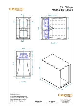 A L T O - F A L A N T E S 
B 
Dimensões em cm. 
Devido aos avanços tecnológicos, 
reservamos-nos o direito de inserir 
modificações sem prévio aviso. 
ELETRÔNICA SELENIUM S.A. 
BR 386 Km 435 - CEP: 92.480-000 
Nova Santa Rita - RS - Brasil 
Tel.: (51) 479-4000 
Fax: (51) 479-1150 
www.selenium.com.br 
SELENIUM USA 
USA 
www.seleniumloudspeakers.com 
SELENIUM EUROPE 
Germany 
www.seleniumloudspeakers.com 
A L T O - F A L A N T E S 
A A 
B 
Trio Elétrico 
Modelo: HB1205D1 
03/03 - Rev.: 01 - Página: 1/5 
F:CAIXAS ACÚSTICASTRIO ELÉTRICOHB1205D1HB1205D1 
Corte B-B 
Corte A-A 
Espuma 30 mm. 
74 ,0 
66,0 
43 ,0 
43,0 
74,0 
45,0 20,0 
40,0 
66,0 
63,0 
 