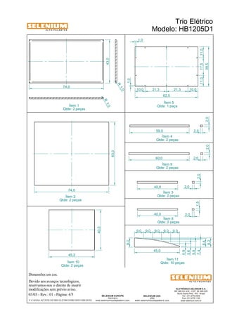 A L T O - F A L A N T E S 
Dimensões em cm. 
74,0 
74,0 
45,2 
Devido aos avanços tecnológicos, 
reservamos-nos o direito de inserir 
modificações sem prévio aviso. 
59,0 
Qtde: 2 peças 
Qtde: 2 peças 
ELETRÔNICA SELENIUM S.A. 
BR 386 Km 435 - CEP: 92.480-000 
Nova Santa Rita - RS - Brasil 
Tel.: (51) 479-4000 
Fax: (51) 479-1150 
www.selenium.com.br 
SELENIUM USA 
USA 
Ítem 9 
Ítem 3 
www.seleniumloudspeakers.com 
SELENIUM EUROPE 
Germany 
www.seleniumloudspeakers.com 
A L T O - F A L A N T E S 
Ítem 1 
Qtde: 2 peças 
Trio Elétrico 
Modelo: HB1205D1 
03/03 - Rev.: 01 - Página: 4/5 
F:CAIXAS ACÚSTICASTRIO ELÉTRICOHB1205D1HB1205D1 
43,0 
1,0 
1,0 
10,0 21,3 21,3 10,0 
11,0 17,5 11,0 
39,5 
62,5 
Ítem 5 
Ítem 2 
Qtde: 2 peças 
63,0 
60,0 2,0 
2,0 
40,0 2,0 
1,5 2,0 
40,0 2,0 
Ítem 8 
Qtde: 2 peças 
9,2 
45,0 
0,9 
3,6 
5,8 
7,4 
8,4 
9,2 
9,0 9,0 9,0 9,0 9,0 
Ítem 11 
Ítem 10 Qtde: 10 peças 
Qtde: 2 peças 
40,0 
R 1, 0 
R 1,0 
Ítem 4 
Qtde: 2 peças 
2,0 
2,0 
Qtde: 1 peça 
 