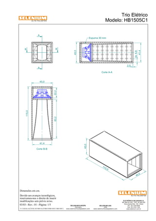 A L T O - F A L A N T E S 
A 
A 
Dimensões em cm. 
Devido aos avanços tecnológicos, 
reservamos-nos o direito de inserir 
modificações sem prévio aviso. 
Trio Elétrico 
Modelo: HB1505C1 
ELETRÔNICA SELENIUM S.A. 
BR 386 Km 435 - CEP: 92.480-000 
Nova Santa Rita - RS - Brasil 
Tel.: (51) 479-4000 
Fax: (51) 479-1150 
www.selenium.com.br 
SELENIUM USA 
USA 
www.seleniumloudspeakers.com 
SELENIUM EUROPE 
Germany 
www.seleniumloudspeakers.com 
A L T O - F A L A N T E S 
B B 
Corte B-B 
Corte A-A 
45,0 
Espuma 30 mm 
45,0 
03/03 - Rev.: 01 - Página: 1/5 
F:CAIXAS ACÚSTICASTRIO ELÉTRICOHB1505C1HB1505C1 
115, 0 
45,0 
2,0 
5x 6,8 
41,4 
115,0 
45,0 
83,2 22,2 
41,4 
 