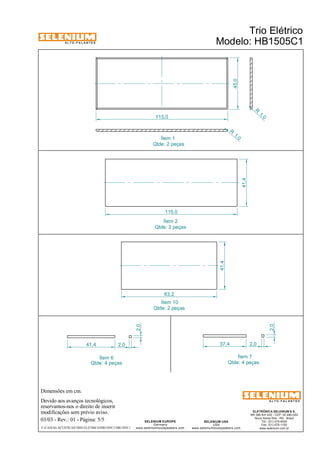 A L T O - F A L A N T E S 
Dimensões em cm. 
Devido aos avanços tecnológicos, 
reservamos-nos o direito de inserir 
modificações sem prévio aviso. 
Trio Elétrico 
Modelo: HB1505C1 
ELETRÔNICA SELENIUM S.A. 
BR 386 Km 435 - CEP: 92.480-000 
Nova Santa Rita - RS - Brasil 
Tel.: (51) 479-4000 
Fax: (51) 479-1150 
www.selenium.com.br 
115,0 41,4 
SELENIUM USA 
USA 
45,0 
www.seleniumloudspeakers.com 
SELENIUM EUROPE 
Germany 
www.seleniumloudspeakers.com 
A L T O - F A L A N T E S 
03/03 - Rev.: 01 - Página: 5/5 
F:CAIXAS ACÚSTICASTRIO ELÉTRICOHB1505C1HB1505C1 
Ítem 2 
Qtde: 2 peças 
R 1, 0 
R 1, 0 
115,0 
Ítem 1 
Qtde: 2 peças 
Ítem 10 
Qtde: 2 peças 
41,4 
83,2 
2,0 
41,4 2,0 
Ítem 6 
37,4 2,0 
2,0 
Ítem 7 
Qtde: 4 peças Qtde: 4 peças 
 