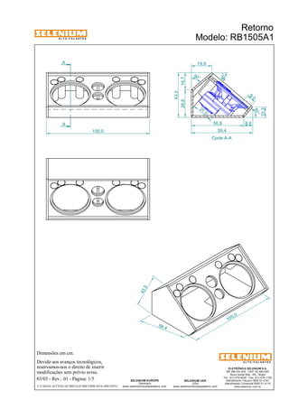 A L T O - F A L A N T E S 
A 
A 
Dimensões em cm. 
Devido aos avanços tecnológicos, 
reservamos-nos o direito de inserir 
modificações sem prévio aviso. 
Retorno 
Modelo: RB1505A1 
50,8 8,6 
59,4 
ELETRÔNICA SELENIUM S.A. 
BR 386 Km 435 - CEP: 92.480-000 
Nova Santa Rita - RS - Brasil 
Tel.: (51) 479-4000 - Fax: (51) 479-1150 
Atendimento Técnico 0800 51 4161 
Atendimento Comercial 0800 51 4114 
www.selenium.com.br 
SELENIUM USA 
USA 
www.seleniumloudspeakers.com 
SELENIUM EUROPE 
Germany 
www.seleniumloudspeakers.com 
A L T O - F A L A N T E S 
03/03 - Rev.: 01 - Página: 1/5 
F:CAIXAS ACÚSTICASTRIO ELÉTRICORB1505A1RB1505A1 
Corte A-A 
26,8 16,7 
50° 
10,3 
19,9 
50 ° 
40° 
21 ,0 
9, 0 
43,5 
100,0 
10 0,0 
43,5 
59 ,4 
 