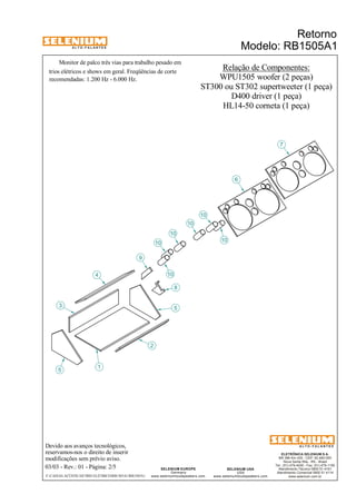 A L T O - F A L A N T E S 
Monitor de palco três vias para trabalho pesado em 
trios elétricos e shows em geral. Freqüências de corte 
recomendadas: 1.200 Hz - 6.000 Hz. 
3 
4 
Devido aos avanços tecnológicos, 
reservamos-nos o direito de inserir 
modificações sem prévio aviso. 
Retorno 
Modelo: RB1505A1 
ELETRÔNICA SELENIUM S.A. 
BR 386 Km 435 - CEP: 92.480-000 
Nova Santa Rita - RS - Brasil 
Tel.: (51) 479-4000 - Fax: (51) 479-1150 
Atendimento Técnico 0800 51 4161 
Atendimento Comercial 0800 51 4114 
www.selenium.com.br 
SELENIUM USA 
USA 
www.seleniumloudspeakers.com 
SELENIUM EUROPE 
Germany 
www.seleniumloudspeakers.com 
A L T O - F A L A N T E S 
03/03 - Rev.: 01 - Página: 2/5 
F:CAIXAS ACÚSTICASTRIO ELÉTRICORB1505A1RB1505A1 
Relação de Componentes: 
WPU1505 woofer (2 peças) 
ST300 ou ST302 supertweeter (1 peça) 
D400 driver (1 peça) 
HL14-50 corneta (1 peça) 
5 
1 
2 
9 
8 
10 
6 
7 
10 
10 
10 
10 
10 
5 
 