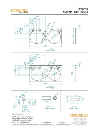 A L T O - F A L A N T E S 
6,0 
10,0 
5,0 
Dimensões em cm. 
21,6 
21,6 
Devido aos avanços tecnológicos, 
reservamos-nos o direito de inserir 
modificações sem prévio aviso. 
Retorno 
Modelo: RB1505A1 
ELETRÔNICA SELENIUM S.A. 
BR 386 Km 435 - CEP: 92.480-000 
Nova Santa Rita - RS - Brasil 
Tel.: (51) 479-4000 - Fax: (51) 479-1150 
Atendimento Técnico 0800 51 4161 
Atendimento Comercial 0800 51 4114 
www.selenium.com.br 
SELENIUM USA 
USA 
7,5 6xØ 
39 ,0 2xØ 
7, 5 6xØ 
www.seleniumloudspeakers.com 
21,0 
SELENIUM EUROPE 
Germany 
www.seleniumloudspeakers.com 
A L T O - F A L A N T E S 
03/03 - Rev.: 01 - Página: 4/5 
F:CAIXAS ACÚSTICASTRIO ELÉTRICORB1505A1RB1505A1 
Ítem 6 
Qtde: 1 peça 
Ítem 8 
Qtde: 1 peça 
27,6 
16,8 
30,8 
10 ° 
48,8 
6,0 
12,8 
30,6 
48,2 
96,4 
10 ° 
49,2 
6,3 
10,4 
17,2 
28,0 
31,2 
6,0 
12,8 
30,6 
48,2 
96,4 
10 ,8 Ø 
10 ,8 Ø 
12,4 Ø 
12,4 Ø 
35,4 2xØ 
Ítem 7 
Qtde: 1 peça 
30,8 
23,7 
6,0 
13,5 
40° 
50° 
3,0 
1,6 
12,0 
8,0 
23,6 
12,0 
16,6 
Ítem 9 
Qtde: 1 peça 
Ítem 10 
Qtde: 6 peças 
7, 5 Ø 
 