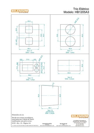 A L T O - F A L A N T E S 
Dimensões em cm. 
Ítem 12 Ítem 11 
Qtde: 1 peça Qtde: 1 peça 
Devido aos avanços tecnológicos, 
reservamos-nos o direito de inserir 
modificações sem prévio aviso. 
ELETRÔNICA SELENIUM S.A. 
BR 386 Km 435 - CEP: 92.480-000 
Nova Santa Rita - RS - Brasil 
Tel.: (51) 479-4000 
Fax: (51) 479-1150 
www.selenium.com.br 
SELENIUM USA 
USA 
www.seleniumloudspeakers.com 
SELENIUM EUROPE 
Germany 
www.seleniumloudspeakers.com 
A L T O - F A L A N T E S 
03/03 - Rev.: 01 - Página: 6/6 
F:CAIXAS ACÚSTICASTRIO ELÉTRICOHB1205A3HB1205A3 
Trio Elétrico 
Modelo: HB1205A3 
20,0 
20,0 
32,6 
63,0 
56,4 56,4 
63,0 
63,0 
30,6 
9,5 11,9 10,0 
31,4 
17,6 6,9 
6,9 31,0 9,6 
56,2 
2,0 x45° 
33,6 
27 ,6 2xØ 
10 ,8 2xØ 
Ítem 9 
Ítem 13 Qtde: 2 peças 
52,6 
59,4 
48,1 
4° 
Ítem 18 
(planificada) 
Qtde: 2 peças 
Qtde: 1 peça 
 