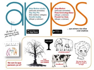 Stop-Motion
(películas animadas)
Photo Grid-Collage Maker
(dibujar y colorear)
PicsArt for Kids
(dibujar y colorear)
Stop Motion studio
(películas animadas)
Hey Hey Pix
(foto creativa, collages)
Doodle buddy
(dibujar y colorear)
… que animan a los niños
a ser creativos
¿una copa?
VacaMundi
¿Cuántas patas?
Casi
más CARAS
que RAMAS
No soy tan fea
¡Dale la vuelta a
la hoja!
No son lo que
parecen ¿o sí?
 