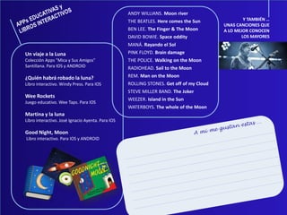 Un viaje a la Luna
Colección Apps "Mica y Sus Amigos"
Santillana. Para IOS y ANDROID
¿Quién habrá robado la luna?
Libro interactivo. Windy Press. Para IOS
Wee Rockets
Juego educativo. Wee Taps. Para IOS
Martina y la luna
Libro interactivo. José Ignacio Ayenta. Para IOS
Good Night, Moon
Libro interactivo. Para IOS y ANDROID
ANDY WILLIANS. Moon river
THE BEATLES. Here comes the Sun
BEN LEE. The Finger & The Moon
DAVID BOWIE. Space oddity
MANÁ. Rayando el Sol
PINK FLOYD. Brain damage
THE POLICE. Walking on the Moon
RADIOHEAD. Sail to the Moon
REM. Man on the Moon
ROLLING STONES. Get off of my Cloud
STEVE MILLER BAND. The Joker
WEEZER. Island in the Sun
WATERBOYS. The whole of the Moon
Y TAMBIÉN …
UNAS CANCIONES QUE
A LO MEJOR CONOCEN
LOS MAYORES
 