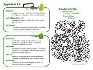 Drawnimal
Un alfabeto animado muy divertido y con una
estética muy cuidada, con pistas visuales para
adivinar de qué animal se trata.
Mousefish
Para fabricar un animalario muy original. Cada animal
está dividido en tres partes que se pueden combinar
para crear criaturas insólitas.
Litle Fox
Aplicación con tres divertidas canciones en inglés.
Para hacer karaoke e interactuar con los personajes.
Animal ABC
Un alfabeto artístico para relacionar las letras con
diferentes animales (en inglés)
Para IOS
AppNIMALES
El Buho Boo
Juego para aprender a identificar los sonidos de cada
animal gracias a la interacción con una pantalla táctil .
Animal Sounds for Baby
Juego para niños con variedad de animales con los
que interactuar.
ABC animal
Un alfabeto sonoro en el que las letras se relacionan
con diferentes animales que empiezan por…
Para ANDROID Tímidos animales
nos han oído…
y se han escondido…
Encuéntralos
¡y píntalos!
FUENTE: http://www.crayola.co.uk/
 
