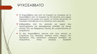ΨΥΧΟΣΑΒΒΑΤΟ
 Το Ψυχοσάββατο πριν από την Κυριακή της Αποκριάς και το
Ψυχοσάββατο πριν την Κυριακή της Πεντηκοστής είναι ημέρες
αφιερωμένες στις ψυχές των νεκρών, με πολλές οικογένειες να
ετοιμάζουν κόλλυβα και να τα πηγαίνουν στην εκκλησία.
 Καθιερώθηκε από την εκκλησία ως ημέρα που
προσευχόμαστε και προσφέρουμε κόλλυβα για όλους
αυτούς που για διάφορους λόγους δεν μνημονεύονται σε
μνημόσυνα.
 Τα δύο Ψυχοσάββατα τιμώνται από τους πιστούς με
μνημόσυνα στις εκκλησίες, τρισάγια στους τάφους των
προσφιλών τους προσώπων, μοίρασμα κολλύβων και
ελεημοσύνες στους φτωχούς («ψυχικό»)
 