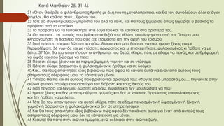 31 «Όταν θα έρθει ο φιλάνθρωπος Κριτής με όλη του τη μεγαλοπρέπεια, και θα τον συνοδεύουν όλοι οι άγιοι
άγγελοι , θα καθίσει στον... θρόνο του.
32 Τότε θα συγκεντρωθούν μπροστά του όλα τα έθνη, και θα τους ξεχωρίσει όπως ξεχωρίζει ο βοσκός τα
πρόβατα από τα κατσίκια.
33 Τα πρόβατα θα τα τοποθετήσει στα δεξιά του και τα κατσίκια στα αριστερά του.
34 Θα πει τότε... σε αυτούς που βρίσκονται δεξιά του: «Ελάτε, οι ευλογημένοι από τον Πατέρα μου,
κληρονομήστε τη Βασιλεία που σας έχει ετοιμαστεί απ' την αρχή του κόσμου.
35 Γιατί πείνασα και μου δώσατε να φάω, δίψασα και μου δώσατε να πιω, ήμουν ξένος και με
Περιμαζέψατε, 36 γυμνός και με ντύσατε, άρρωστος και μ' επισκεφτήκατε, φυλακισμένος κι ήρθατε να με
δείτε». 37 Τότε θα του απαντήσουν οι άνθρωποι του Θεού: «Κύριε, πότε σε είδαμε να πεινάς και σε θρέψαμε ή
να διψάς και σου δώσαμε να πιεις;
38 Πότε σε είδαμε ξένον και σε περιμαζέψαμε ή γυμνόν και σε ντύσαμε;
39 Πότε σε είδαμε άρρωστον ή φυλακισμένον κι ήρθαμε να σε δούμε;»
40 Και... θα τους απαντήσει: «Σας βεβαιώνω πως αφού τα κάνατε αυτά για έναν από αυτούς τους
ασήμαντους αδερφούς μου, τα κάνατε για μένα».
41 Ύστερα θα πει και σε αυτούς που βρίσκονται αριστερά του: «Φύγετε από μπροστά μου.... Πηγαίνετε στην
αιώνια φωτιά5 που έχει ετοιμαστεί για τον διάβολο και τους δικούς του.
42 Γιατί πείνασα και δεν μου δώσατε να φάω, δίψασα και δεν μου δώσατε να πιω·
43 ήμουν ξένος και δεν με περιμαζέψατε, γυμνός και δεν με ντύσατε, άρρωστος και φυλακισμένος
και δεν ήρθατε να με δείτε».
44 Τότε θα του απαντήσουν και αυτοί: «Κύριε, πότε σε είδαμε πεινασμένον ή διψασμένον ή ξένον ή
γυμνόν ή άρρωστον ή φυλακισμένον και δεν σε υπηρετήσαμε»
45 Και θα τους απαντήσει: «Σας βεβαιώνω πως αφού δεν τα κάνατε αυτά για έναν από αυτούς τους
ασήμαντους αδερφούς μου, δεν τα κάνατε ούτε για μένα».
46 Κι αυτοί θα πάνε στην αιώνια τιμωρία , ενώ οι δίκαιοι στην αιώνια ζωή».
Κατά Ματθαίον 25, 31-46
 