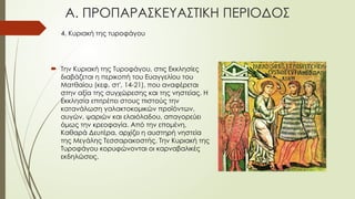 4. Κυριακή της τυροφάγου
 Την Κυριακή της Τυροφάγου, στις Εκκλησίες
διαβάζεται η περικοπή του Ευαγγελίου του
Ματθαίου (κεφ. στ', 14-21), που αναφέρεται
στην αξία της συγχώρεσης και της νηστείας. Η
Εκκλησία επιτρέπει στους πιστούς την
κατανάλωση γαλακτοκομικών προϊόντων,
αυγών, ψαριών και ελαιόλαδου, απαγορεύει
όμως την κρεοφαγία. Από την επομένη,
Καθαρά Δευτέρα, αρχίζει η αυστηρή νηστεία
της Μεγάλης Τεσσαρακοστής. Την Κυριακή της
Τυροφάγου κορυφώνονται οι καρναβαλικές
εκδηλώσεις.
Α. ΠΡΟΠΑΡΑΣΚΕΥΑΣΤΙΚΗ ΠΕΡΙΟΔΟΣ
 