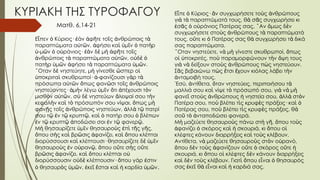 ΚΥΡΙΑΚΗ ΤΗΣ ΤΥΡΟΦΑΓΟΥ
Ε πεν Κύριος· άν φ τε το ς νθρώποις τ
ἶ ὁ ἐ ἀ ῆ ῖ ἀ ὰ
παραπτώματα α τ ν, φήσει κα μ ν πατ ρ
ὐ ῶ ἀ ὶ ὑ ῖ ὁ ὴ
-μ ν ο ράνιος· ν δ μ φ τε το ς
ὑ ῶ ὁ ὐ ἐὰ ὲ ὴ ἀ ῆ ῖ
νθρώποις τ παραπτώματα α τ ν, ο δ
ἀ ὰ ὐ ῶ ὐ ὲ ὁ
πατ ρ μ ν φήσει τ παραπτώματα μ ν.
ὴ ὑ ῶ ἀ ὰ ὑ ῶ
Οταν δ νηστεύητε, μ γίνεσθε σπερ ο
῞ ὲ ὴ ὥ ἱ
ποκριτα σκυθρωποί· -φανίζουσι γ ρ τ
ὑ ὶ ἀ ὰ ὰ
πρόσωπα α τ ν πως φαν σι το ς νθρώποις
ὐ ῶ ὅ ῶ ῖ ἀ
νηστεύοντες· μ ν λέγω μ ν τι πέχουσι τ ν
ἀ ὴ ὑ ῖ ὅ ἀ ὸ
μισθ ν α τ ν. σ δ νηστεύων λειψαί σου τ ν
ὸ ὐ ῶ ὺ ὲ ἄ ὴ
κεφαλ ν κα τ πρόσωπόν σου νίψαι, πως μ
ὴ ὶ ὸ ὅ ὴ
φαν ς το ς νθρώποις νηστεύων, λλ τ πατρί
ῇ ῖ ἀ ἀ ὰ ῷ
σου τ ν τ κρυπτ , κα πατήρ σου βλέπων
ῷ ἐ ῷ ῷ ὶ ὁ ὁ
ν τ κρυπτ ποδώσει σοι ν τ φανερ .
ἐ ῷ ῷ ἀ ἐ ῷ ῷ
Μ θησαυρίζετε μ ν θησαυρο ς π τ ς γ ς,
ὴ ὑ ῖ ὺ ἐ ὶ ῆ ῆ
που σ ς κα βρ σις φανίζει, κα που κλέπται
ὅ ὴ ὶ ῶ ἀ ὶ ὅ
διορύσσουσι κα κλέπτουσι· θησαυρίζετε δ μ ν
ὶ ὲ ὑ ῖ
θησαυρο ς ν ο ραν , που ο τε σ ς ο τε
ὺ ἐ ὐ ῷ ὅ ὔ ὴ ὔ
βρ σις φανίζει, κα που κλέπται ο
ῶ ἀ ὶ ὅ ὐ
διορύσσουσιν ο δ κλέπτουσιν· που γάρ στιν
ὐ ὲ ὅ ἐ
θησαυρ ς μ ν, κε σται κα καρδία μ ν
ὁ ὸ ὑ ῶ ἐ ῖ ἔ ὶ ἡ ὑ ῶ .
Ε πε Κύριος· ν συγχωρήσετε το ς νθρώπους
ἶ ὁ ἂ ὺ ἀ
γι τ παραπτώματά τους, θ σ ς συγχωρήσει κι
ὰ ὰ ὰ ᾶ
σ ς ο ράνιος Πατέρας σας. Αν μως δ ν
ἐ ᾶ ὁ ὐ ῍ ὅ ὲ
συγχωρήσετε στο ς νθρώπους τ παραπτώματά
ὺ ἀ ὰ
τους, ο τε κι Πατέρας σας θ συγχωρήσει τ δικά
ὔ ὁ ὰ ὰ
σας παραπτώματα.
Οταν νηστεύετε, ν μ γίνεστε σκυθρωποί, πως
῞ ὰ ὴ ὅ
ο ποκριτές, πο παραμορφώνουν τ ν ψη τους
ἱ ὑ ὺ ὴ ὄ
γι ν δείξουν στο ς νθρώπους π ς νηστεύουν.
ὰ ὰ ὺ ἀ ὼ
Σ ς βεβαιώνω π ς τσι χουν κιόλας λάβει τ ν
ᾶ ὼ ἔ ἔ ὴ
νταμοιβή τους.
ἀ
Εσύ, ντίθετα, ταν νηστεύεις, περιποιήσου τ
᾿ ἀ ὅ ὰ
μαλλιά σου κα νίψε τ πρόσωπό σου, γι ν μ
ὶ ὸ ὰ ὰ ὴ
φανε στο ς νθρώπους νηστεία σου, λλ στ ν
ῖ ὺ ἀ ἡ ἀ ὰ ὸ
Πατέρα σου, πο βλέπει τ ς κρυφ ς πράξεις· κα
ὺ ὶ ὲ ὶ ὁ
Πατέρας σου, πο βλέπει τ ς κρυφ ς πράξεις, θ
ὺ ὶ ὲ ὰ
σο τ νταποδώσει φανερά.
ῦ ὸ ἀ
Μ μαζεύετε θησαυρο ς πάνω στ γ , που το ς
ὴ ὺ ὴ ῆ ὅ ὺ
φανίζει σκόρος κα σκουριά, κι που ο
ἀ ὁ ὶ ἡ ὅ ἱ
κλέφτες κάνουν διαρρήξεις κα το ς κλέβουν.
ὶ ὺ
Αντίθετα, ν μαζεύετε θησαυρο ς στ ν ο ρανό,
ὰ ὺ ὸ ὐ
που δ ν το ς φανίζουν ο τε σκόρος ο τε
ὅ ὲ ὺ ἀ ὔ ὁ ὔ ἡ
σκουριά, κι που ο κλέφτες δ ν κάνουν διαρρήξεις
ὅ ἱ ὲ
κα δ ν το ς κλέβουν. Γιατ που ε ναι θησαυρός
ὶ ὲ ὺ ὶ ὅ ἶ ὁ
σας κε θ ε ναι κα καρδιά σας.
ἐ ῖ ὰ ἶ ὶ ἡ
Ματθ. 6,14-21
 