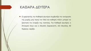 ΚΑΘΑΡΑ ΔΕΥΤΕΡΑ
 Ο χαρταετός την Καθαρά Δευτέρα συμβολίζει την ανύψωση
της ψυχής μας προς τον Θεό και καθαρή πλέον μπορεί να
ξεκινήσει την έναρξη της νηστείας. Την Καθαρά Δευτέρα, η
Αποκριά λήγει και η Μεγάλη Σαρακοστή, «Οι Μεγάλες 40
Ημέρες», αρχίζει.
 