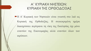 Α’ ΚΥΡΙΑΚΗ ΝΗΣΤΕΙΩΝ:
ΚΥΡΙΑΚΗ ΤΗΣ ΟΡΘΟΔΟΞΙΑΣ
Η Α’ Κυριακή των Νηστειών είναι γνωστή στο λαό ως
Κυριακή της Ορθοδοξίας. Η συγκεκριμένη ημέρα
διακηρύσσει περίτρανα τη νίκη της Εκκλησίας όχι μόνο
εναντίον της Εικονομαχίας αλλά εναντίον όλων των
αιρέσεων.
 