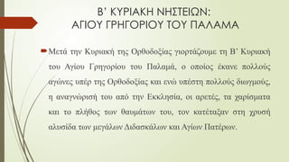 Β’ ΚΥΡΙΑΚΗ ΝΗΣΤΕΙΩΝ:
ΑΓΙΟΥ ΓΡΗΓΟΡΙΟΥ ΤΟΥ ΠΑΛΑΜΑ
Μετά την Κυριακή της Ορθοδοξίας γιορτάζουμε τη Β’ Κυριακή
του Αγίου Γρηγορίου του Παλαμά, ο οποίος έκανε πολλούς
αγώνες υπέρ της Ορθοδοξίας και ενώ υπέστη πολλούς διωγμούς,
η αναγνώρισή του από την Εκκλησία, οι αρετές, τα χαρίσματα
και το πλήθος των θαυμάτων του, τον κατέταξαν στη χρυσή
αλυσίδα των μεγάλων Διδασκάλων και Αγίων Πατέρων.
 
