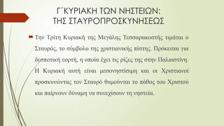 Γ΄ΚΥΡΙΑΚΗ ΤΩΝ ΝΗΣΤΕΙΩΝ:
ΤΗΣ ΣΤΑΥΡΟΠΡΟΣΚΥΝΗΣΕΩΣ
 Την Τρίτη Κυριακή της Μεγάλης Τεσσαρακοστής τιμάται ο
Σταυρός, το σύμβολο της χριστιανικής πίστης. Πρόκειται για
δεσποτική εορτή, η οποία έχει τις ρίζες της στην Παλαιστίνη.
Η Κυριακή αυτή είναι μεσονηστίσιμη και οι Χριστιανοί
προσκυνώντας τον Σταυρό θυμούνται το πάθος του Χριστού
και παίρνουν δύναμη να συνεχίσουν τη νηστεία.
 