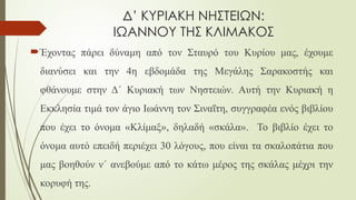 Δ’ ΚΥΡΙΑΚΗ ΝΗΣΤΕΙΩΝ:
ΙΩΑΝΝΟΥ ΤΗΣ ΚΛΙΜΑΚΟΣ
Έχοντας πάρει δύναμη από τον Σταυρό του Κυρίου μας, έχουμε
διανύσει και την 4η εβδομάδα της Μεγάλης Σαρακοστής και
φθάνουμε στην Δ΄ Κυριακή των Νηστειών. Αυτή την Κυριακή η
Εκκλησία τιμά τον άγιο Ιωάννη τον Σιναΐτη, συγγραφέα ενός βιβλίου
που έχει το όνομα «Κλίμαξ», δηλαδή «σκάλα». Το βιβλίο έχει το
όνομα αυτό επειδή περιέχει 30 λόγους, που είναι τα σκαλοπάτια που
μας βοηθούν ν΄ ανεβούμε από το κάτω μέρος της σκάλας μέχρι την
κορυφή της.
 