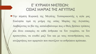 Ε’ ΚΥΡΙΑΚΗ ΝΗΣΤΕΙΩΝ:
ΟΣΙΑΣ ΜΑΡΙΑΣ ΤΗΣ ΑΙΓΥΠΤΙΑΣ
Την πέμπτη Κυριακή της Μεγάλης Τεσσαρακοστής η αγία μας
Εκκλησία τιμά τη μνήμη της οσίας Μαρίας της Αιγυπτίας.
Διαβάζοντας το βίο της, καταλαβαίνουμε πως ο Θεός βρίσκει τρόπους
και δίνει ευκαιρίες σε κάθε άνθρωπο να Τον γνωρίσει, να Τον
προσεγγίσει, να ενωθεί μαζί Του και με τους συνανθρώπους του,
ανεξαρτήτως των αμαρτιών που σκονίζουν το ανθρώπινο πρόσωπο.
 