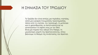 Η ΣΗΜΑΣΙΑ ΤΟΥ ΤΡΙΩΔΙΟΥ
Το Τριώδιο δεν είναι απλώς μια περίοδος νηστείας,
αλλά μια ευκαιρία πνευματικής προετοιμασίας.
Μέσα από τη νηστεία, την προσευχή, τη μετάνοια
και τη φιλανθρωπία, οι πιστοί καλούνται να
ανανεώσουν τη σχέση τους με τον Θεό.
Είναι μια πορεία που οδηγεί στο Πάσχα, τη
μεγαλύτερη γιορτή της Χριστιανοσύνης, όπου
βιώνουμε το θαύμα της Ανάστασης του Χριστού.
 