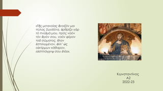 Κωνσταντίνος
Α2
2022-23
«Τ ς μετανοίας νοιξόν μοι
ῆ ἄ
πύλας Ζωοδότα, ρθρίζει γάρ
ὀ
τό πνε μά μου, πρός ναόν
ῦ
τόν γιόν σου, ναόν φέρον
ἅ
το σώματος, λον
ῦ ὅ
σπιλωμένον, λλ’ ς
ἐ ἀ ὡ
ο κτίρμων κάθαρον,
ἰ
ε σπλάγχν σου λέει».
ὐ ῳ ἐ
 