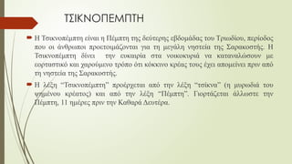 ΤΣΙΚΝΟΠΕΜΠΤΗ
 Η Τσικνοπέμπτη είναι η Πέμπτη της δεύτερης εβδομάδας του Τριωδίου, περίοδος
που οι άνθρωποι προετοιμάζονται για τη μεγάλη νηστεία της Σαρακοστής. Η
Τσικνοπέμπτη δίνει την ευκαιρία στα νοικοκυριά να καταναλώσουν με
εορταστικό και χαρούμενο τρόπο ότι κόκκινο κρέας τους έχει απομείνει πριν από
τη νηστεία της Σαρακοστής.
 Η λέξη “Τσικνοπέμπτη” προέρχεται από την λέξη “τσίκνα” (η μυρωδιά του
ψημένου κρέατος) και από την λέξη “Πέμπτη”. Γιορτάζεται άλλωστε την
Πέμπτη, 11 ημέρες πριν την Καθαρά Δευτέρα.
 
