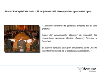   “… brillante concierto de guitarras, ofrecido por el Trío Domine. Antes del emocionante “Aleluya” de Haendel, los concertistas revisaron Berlioz, Gounod, Giordani y Schubert. El público aplaudió con gran entusiasmo cada una de las interpretaciones de la prestigiosa agrupación…”  Diario "La Capital" de Junín  - 28 de julio de 2008  Parroquia San Ignacio de Loyola 