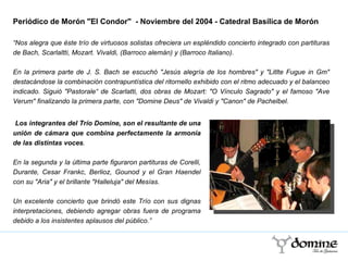 Periódico de Morón "El Condor"  - Noviembre del 2004 - Catedral   Basílica de Morón  “ Nos alegra que éste trío de virtuosos solistas ofreciera un espléndido concierto integrado con partituras de Bach, Scarlaltti, Mozart. Vivaldi, (Barroco alemán) y (Barroco Italiano).  En la primera parte de J. S. Bach se escuchó "Jesús alegría de los hombres" y "Litlte Fugue in Gm" destacándose la combinación contrapuntística del ritornello exhibido con el ritmo adecuado y el balanceo indicado. Siguió "Pastorale“ de Scarlatti, dos obras de Mozart: "O Vínculo Sagrado" y el famoso "Ave Verum" finalizando la primera parte, con "Domine Deus" de Vivaldi y "Canon" de Pachelbel. Los integrantes del Trío Domine, son el resultante de una unión de cámara que combina perfectamente la armonía de las distintas voces . En la segunda y la última parte figuraron partituras de Corelli, Durante, Cesar Frankc, Berlioz, Gounod y el Gran Haendel con su "Aria" y el brillante "Halleluja" del Mesías.  Un excelente concierto que brindó este Trío con sus dignas interpretaciones, debiendo agregar obras fuera de programa debido a los insistentes aplausos del público.” 