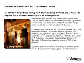 “  La ejecución de la bellísima “Aria sobre la cuarta cuerda” de la Suite No. 3 BWV 1068 de J.S. Bach abrió el concierto. Siguiendo la siempre afable “Ave María” también de Bach. Se nota el trabajo coral y el gusto por el sonido aplicadamente buscado.  La segunda parte se abre con un “Coral” de V. Williams, luego “The crown of the roses de Tchaikovsky”  tiene un argumento casi medieval y muy agradable. Sigue, después de la “Marcha de los sacerdotes” de F. Mendelssohn, el doloroso y hermoso “Ave Maria” de A. Piazzolla. A continuación, piezas de Elgar, Giordani y la “Serenata” de Schubert, concluye el programa el “Aleluya” de Haendel.  El público, responde con calidez entusiasta y el concierto termina con dos danzas tradicionales de Argentina ofrecidas como bis. “ FESTIVAL TEATRO DI MARCELLO – Alessandro Cavarra “ El sonido de las guitarras es muy cuidado y la dulzura y el lirismo que cada canción adquiere son el resultado de la búsqueda del sonido perfecto .”  