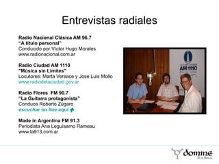 Entrevistas radiales Radio Nacional Clásica AM 96.7  “ A título personal”  Conducido por Víctor Hugo Morales www.radionacional.com.ar Radio Ciudad AM 1110  "Música sin Límites" Locutores: Marta Versace y Jose Luis Mollo www.radiodelaciudad.gov.ar   Radio Flores  FM 90.7 “ La Guitarra protagonista” Conduce Roberto Zúgaro  escuchar  on   line  aquí  „ Made in Argentina FM 91.3 Periodista Ana Leguísamo Rameau www.la913.com.ar  