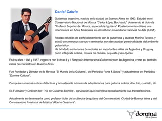 En los años 1986 y 1987, organiza con éxito el I y II Simposio Internacional Guitarrístico en la Argentina, como así también ciclos de conciertos en Buenos Aires.  Fue Fundador y Director de la Revista "El Mundo de la Guitarra", del Periódico "Arte & Salud" y actualmente del Periódico “Domine Cultural”. Compuso numerosas obras didácticas y considerable número de adaptaciones para guitarra solista, dúo, trío, cuarteto, etc.   Es Fundador y Director del “Trío de Guitarras Domine”, agrupación que interpreta exclusivamente sus transcripciones.  Actualmente se desempeña como profesor titular de la cátedra de guitarra del Conservatorio Ciudad de Buenos Aires y del Conservatorio Provincial de Música “Alberto Ginastera”. Daniel Cabrio Guitarrista argentino, nacido en la ciudad de Buenos Aires en 1963. Estudió en el Conservatorio Nacional de Música "Carlos López Buchardo" obteniendo el título de "Profesor Superior de Música, especialidad guitarra" Posteriormente obtiene una Licenciatura en Artes Musicales en el Instituto Universitario Nacional de Arte (IUNA). Realizó estudios de perfeccionamiento con la guitarrista y laudista Monina Távora, y asistió a numerosos cursos y seminarios con destacadas personalidades del ambiente guitarrístico.  personalidades del ambient Ha brindado centenares de recitales en importantes salas de Argentina y Uruguay como intérprete solista, música de cámara, orquesta y en óperas. 