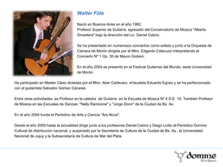 Ha participado en Master Class dictadas por el Mtro. Aber Carlevaro, el laudista Eduardo Egüez y se ha perfeccionado con el guitarrista Salvador Gómez Cáceres.  Entre otras actividades, es Profesor en la cátedra  de Guitarra  en la Escuela de Música Nº 4 D.E. 19. También Profesor de Música en las Escuelas de Danzas: "Nelly Ramicone" y "Jorge Donn" de la Ciudad de Bs. As.  En el año 2004 funda el Periódico de Arte y Ciencia "Ars Nova".  Desde el año 2005 hasta la actualidad dirige junto a los profesores Daniel Cabrio y Diego Liotto el Periódico Domine Cultural de distribución nacional, y auspiciado por la Secretaría de Cultura de la Ciudad de Bs. As., la Universidad Nacional de Jujuy y la Subsecretaría de Cultura de Mar del Plata.  Walter Fida Nació en Buenos Aires en el año 1982.  Profesor Superior de Guitarra, egresado del Conservatorio de Música "Alberto Ginastera" bajo la dirección del Lic. Daniel Cabrio.  Se ha presentado en numerosos conciertos como solista y junto a la Orquesta de Cámara de Morón dirigida por el Mtro. Edgardo Cataruzzi interpretando el Concierto Nº 1 Op. 30 de Mauro Giuliani.  En el año 2004 se presentó en el Festival Guitarras del Mundo, sede Universidad de Morón. 