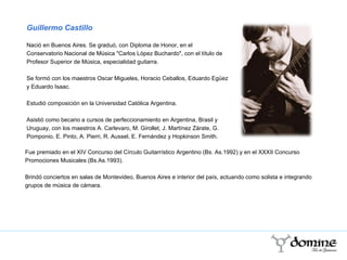 Fue premiado en el XIV Concurso del Círculo Guitarrístico Argentino (Bs. As.1992) y en el XXXII Concurso Promociones Musicales (Bs.As.1993). Brindó conciertos en salas de Montevideo, Buenos Aires e interior del país, actuando como solista e integrando grupos de música de cámara. Guillermo Castillo Nació en Buenos Aires. Se graduó, con Diploma de Honor, en el Conservatorio Nacional de Música "Carlos López Buchardo", con el título de Profesor Superior de Música, especialidad guitarra. Se formó con los maestros Oscar Migueles, Horacio Ceballos, Eduardo Egüez y Eduardo Isaac. Estudió composición en la Universidad Católica Argentina. Asistió como becario a cursos de perfeccionamiento en Argentina, Brasil y Uruguay, con los maestros A. Carlevaro, M. Girollet, J. Martínez Zárate, G. Pomponio, E. Pinto, A. Pierri, R. Aussel, E. Fernández y Hopkinson Smith. 