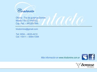 Contacto Más información en  www.triodomine.com.ar Contacto Oficina - Trío de guitarras Domine Miralla 1164 (C1440DCL) Cap. Fed. – ARGENTINA [email_address] Tel: 0054 – 4635-4410 Cel: +5411 – 6564-7284 
