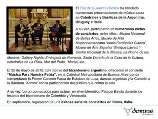 El  Trío de Guitarras Domine  ha brindado numerosas presentaciones de música sacra en  Catedrales y Basílicas de la Argentina, Uruguay e Italia .  A su vez, participaron en  numerosos ciclos de conciertos , entre ellos:  Museo Nacional de Bellas Artes, Museo de Arte Hispanoamericano “Isaac Fernández Blanco”, Museo de Arte Español “Enrique Larreta”, Centro Nacional de la Música, La Noche de los Museos, Gallery Nights, Embajada de Rumania, Salón Dorado de la Casa de la Cultura, catedrales de La Plata, Mar del Plata,  Morón, etc. El 25 de mayo de 2010, con motivo del  bicentenario argentino , ofrecieron el concierto  “Música Para Nuestra Patria”,   en la  Catedral Metropolitana de Buenos Aires  donde interpretaron la  Primer Canción Patria  de Esteban de Luca, danzas argetinas y la Canción a la Bandera  “Aurora”  con la participación del público que colmó la sala. A su vez fueron convocados para actuar  en el emblemático Palacio Barolo durante los festejos del bicentenario de Colombia y Venezuela . En septiembre, regresaron de una  exitosa serie de conciertos en Roma, Italia. 
